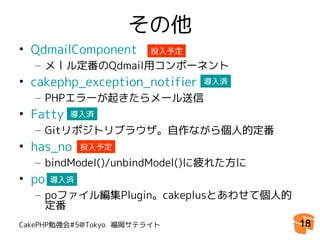 その他
• QdmailComponent       投入予定
  – メール定番のQdmail用コンポーネント
• cakephp_exception_notifier   導入済

  – PHPエラーが起きたらメール送信
• Fatty   導入済

  – Gitリポジトリブラウザ。自作ながら個人的定番
• has_no     投入予定
  – bindModel()/unbindModel()に疲れた方に
• po   導入済
  – poファイル編集Plugin。cakeplusとあわせて個人的
    定番
CakePHP勉強会#5@Tokyo 福岡サテライト            18
 