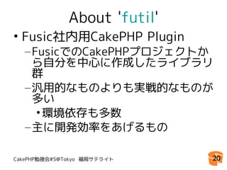 About 'futil'
• Fusic社内用CakePHP Plugin
  – FusicでのCakePHPプロジェクトか
    ら自分を中心に作成したライブラリ
    群
  – 汎用的なものよりも実戦的なものが
    多い
     • 環境依存も多数
  – 主に開発効率をあげるもの

CakePHP勉強会#5@Tokyo 福岡サテライト    20
 