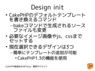 Design init
• CakePHPのデフォルトテンプレート
  を書き換えるコマンド
  – bakeコマンドで生成されるソース
    ファイルも変更
• 必要なイメージ画像やjs、cssまで
  セットする
• 現在選択できるデザインは3つ
  – 簡単にテンプレートの追加が可能
    • CakePHP1.3の機能を使用
CakePHP勉強会#5@Tokyo 福岡サテライト   27
 