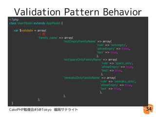 Validation Pattern Behavior
<?php
class UserModel extends AppModel {

  var $validate = array(
                  // 姓
                  'family_name' => array(
                                  'notEmptyFamilyName' => array(
                                                       'rule' => 'notempty',
                                                       'allowEmpty' => false,
                                                       'last' => true,
                                                       ),
                                  'notSpaceOnlyFamilyName' => array(
                                                           'rule' => 'space_only',
                                                           'allowEmpty' => true,
                                                           'last' => true,
                                                           ),
                                  'zenkakuOnlyFamilyName' => array(
                                                          'rule' => 'zenkaku_only',
                                                          'allowEmpty' => true,
                                                          'last' => true,
                                                          ),
                                  ),
　　　　　　　　　);
}

CakePHP勉強会#5@Tokyo 福岡サテライト                                                            34
 