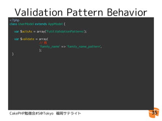 Validation Pattern Behavior
<?php
class UserModel extends AppModel {

  var $actsAs = array('Futil.ValidationPatterns');

  var $validate = array(
                  // 姓
                  'family_name' => 'family_name_pattern',
　　　　　　　　　);
}




CakePHP勉強会#5@Tokyo 福岡サテライト                                  35
 