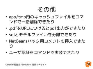 その他
• app/tmp内のキャッシュファイルをコマ
  ンドで一括削除できたり
• .pdfをURLにつけるとpdf出力ができたり
• sqlとモデルファイルを分離できたり
• NetBeansハック用コメントを挿入できた
  り
• ユーザ認証をコマンドで実装できたり

CakePHP勉強会#5@Tokyo 福岡サテライト   37
 