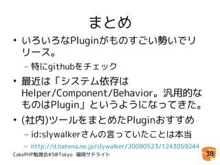 まとめ
• いろいろなPluginがものすごい勢いでリ
  リース。
  – 特にgithubをチェック
• 最近は「システム依存は
  Helper/Component/Behavior。汎用的な
  ものはPlugin」というようになってきた。
• (社内)ツールをまとめたPluginおすすめ
  – id:slywalkerさんの言っていたことは本当
  – http://d.hatena.ne.jp/slywalker/20090523/1243059244
CakePHP勉強会#5@Tokyo 福岡サテライト                                38
 