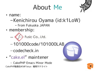 About Me
• name:
  – Kenichirou Oyama (id:k1LoW)
     • from Fukuoka JAPAN
• membership:
  –　
  – 101000code/101000LAB
  – codecheck.in
• “cake.el” maintener
  – CakePHP Emacs Minor Mode
CakePHP勉強会#5@Tokyo 福岡サテライト        4
 