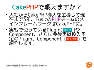CakePHPで戦えますか？
• 入社からCakePHP導入を主導して現
  在まで3年、FusicのPHPチームのメ
  インフレームワークはCakePHPに。
• 実戦で使っているPlugin( 　　)や
                     導入済

  Component、さらに今後実戦投入予
  定のPlugin、Component（ 投入予定
                       　　）を
  紹介します。



CakePHP勉強会#5@Tokyo 福岡サテライト    6
 