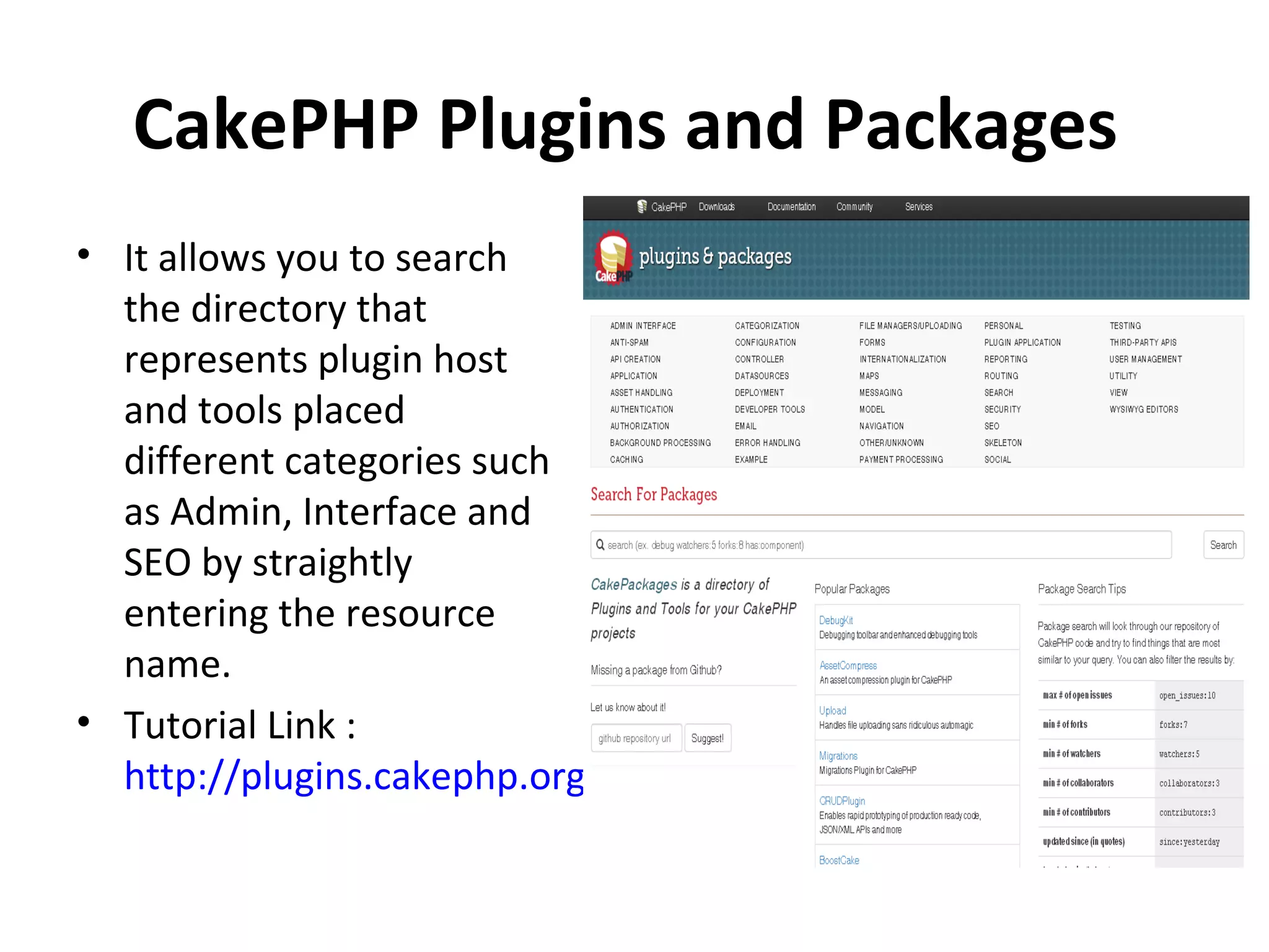 CakePHP Plugins and Packages • It allows you to search the directory that represents plugin host and tools placed different categories such as Admin, Interface and SEO by straightly entering the resource name. • Tutorial Link : http://plugins.cakephp.org/ 