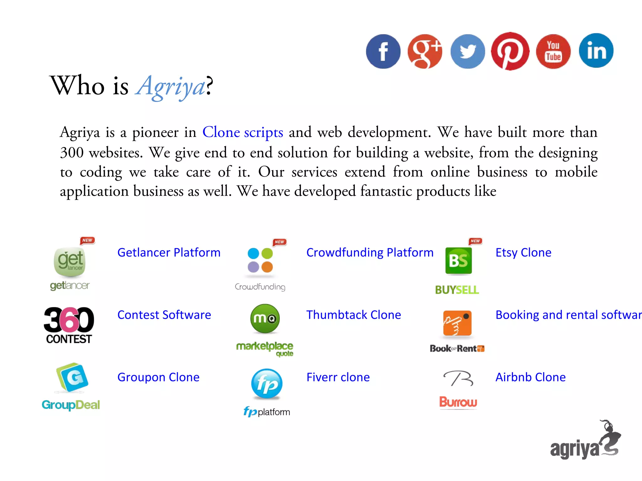 Who is Agriya? Agriya is a pioneer in Clone scripts and web development. We have built more than 300 websites. We give end to end solution for building a website, from the designing to coding we take care of it. Our services extend from online business to mobile application business as well. We have developed fantastic products like Getlancer Platform Crowdfunding Platform Etsy Clone Contest Software Thumbtack Clone Booking and rental softwar Groupon Clone Fiverr clone Airbnb Clone Who is Agriya? 