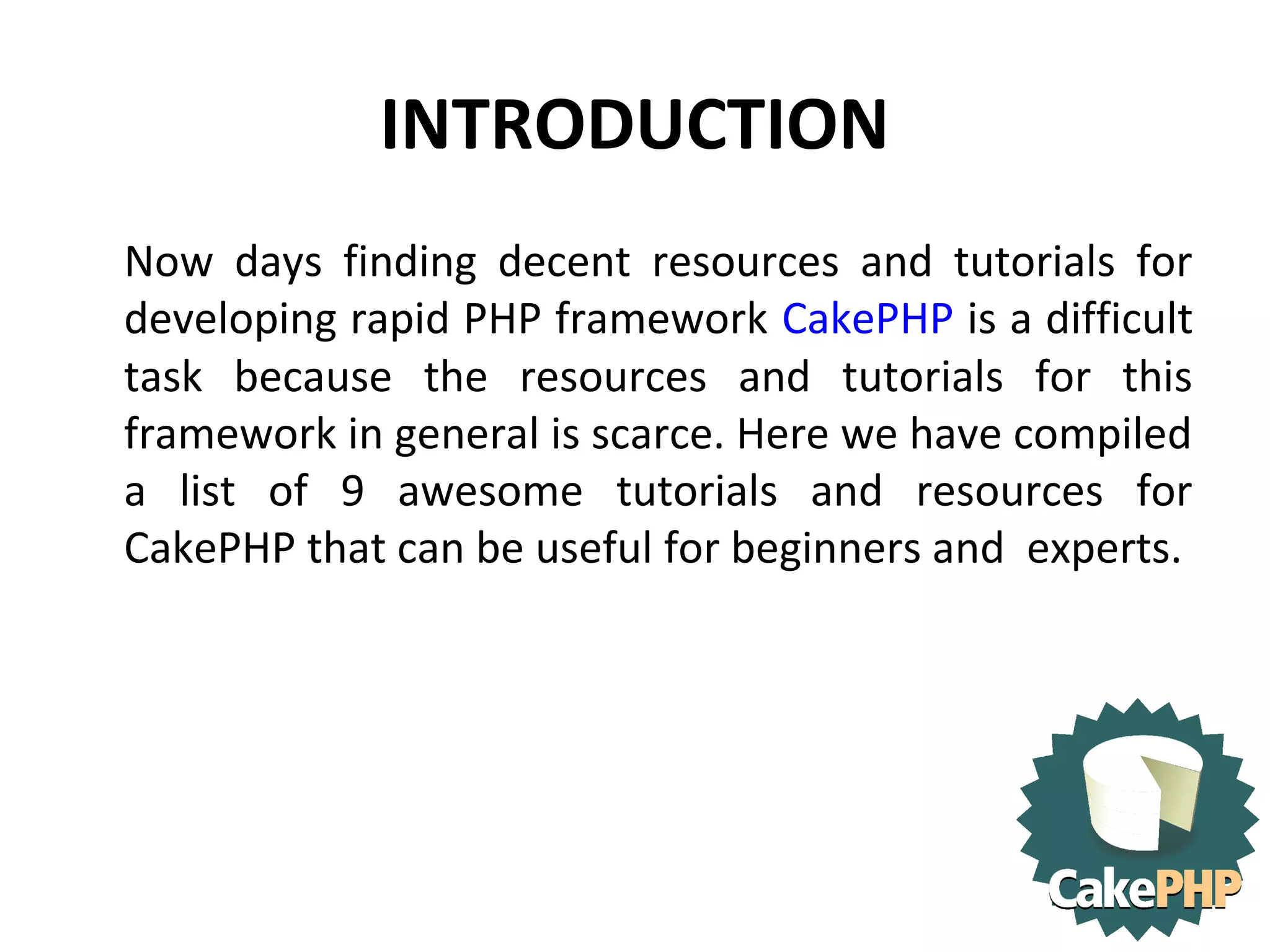 INTRODUCTION Now days finding decent resources and tutorials for developing rapid PHP framework CakePHP is a difficult task because the resources and tutorials for this framework in general is scarce. Here we have compiled a list of 9 awesome tutorials and resources for CakePHP that can be useful for beginners and experts. 