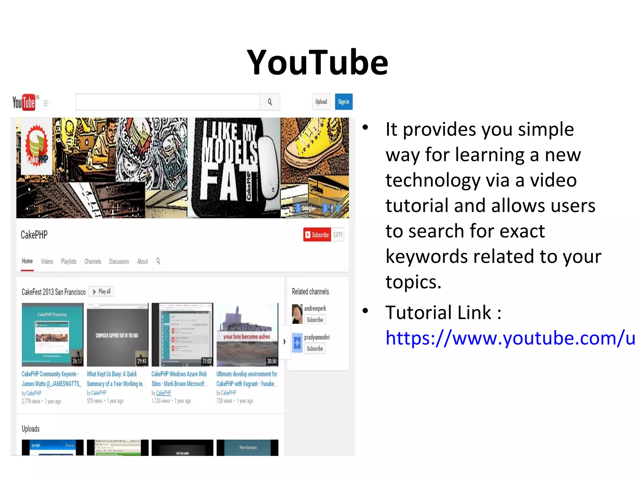 YouTube • It provides you simple way for learning a new technology via a video tutorial and allows users to search for exact keywords related to your topics. • Tutorial Link : https://www.youtube.com/u 