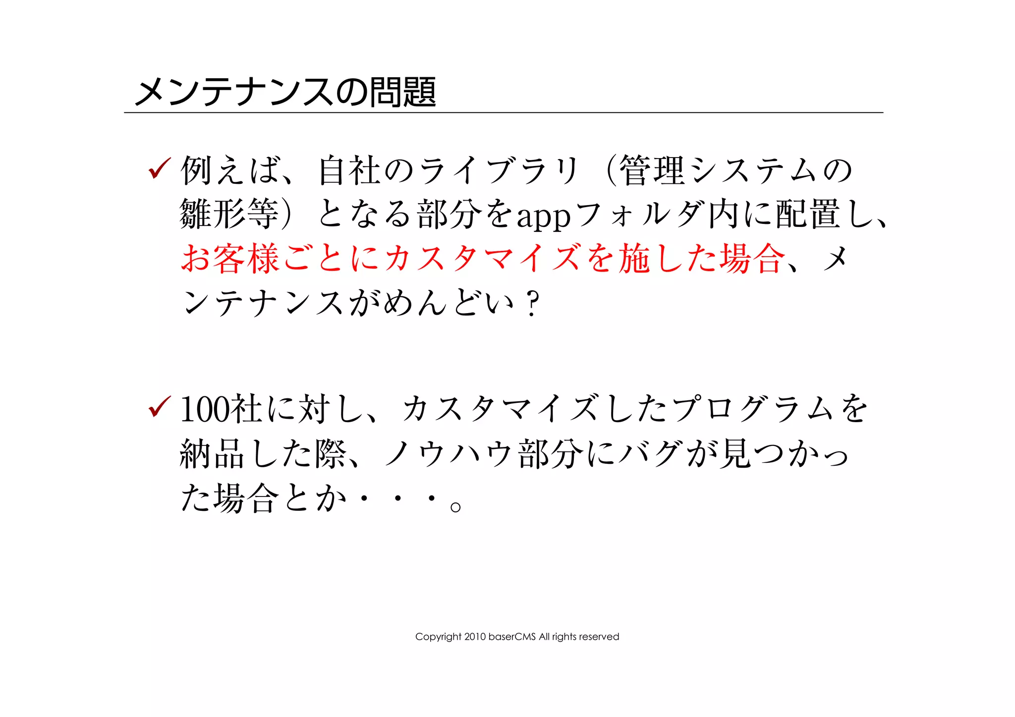 メンテナンスの問題

! 例えば、自社のライブラリ（管理システムの
  雛形等）となる部分をappフォルダ内に配置し、
  お客様ごとにカスタマイズを施した場合、メ
  ンテナンスがめんどい？


! 100社に対し、カスタマイズしたプログラムを
  納品した際、ノウハウ部分にバグが見つかっ
  た場合とか・・・。


        Copyright 2010 baserCMS All rights reserved
 