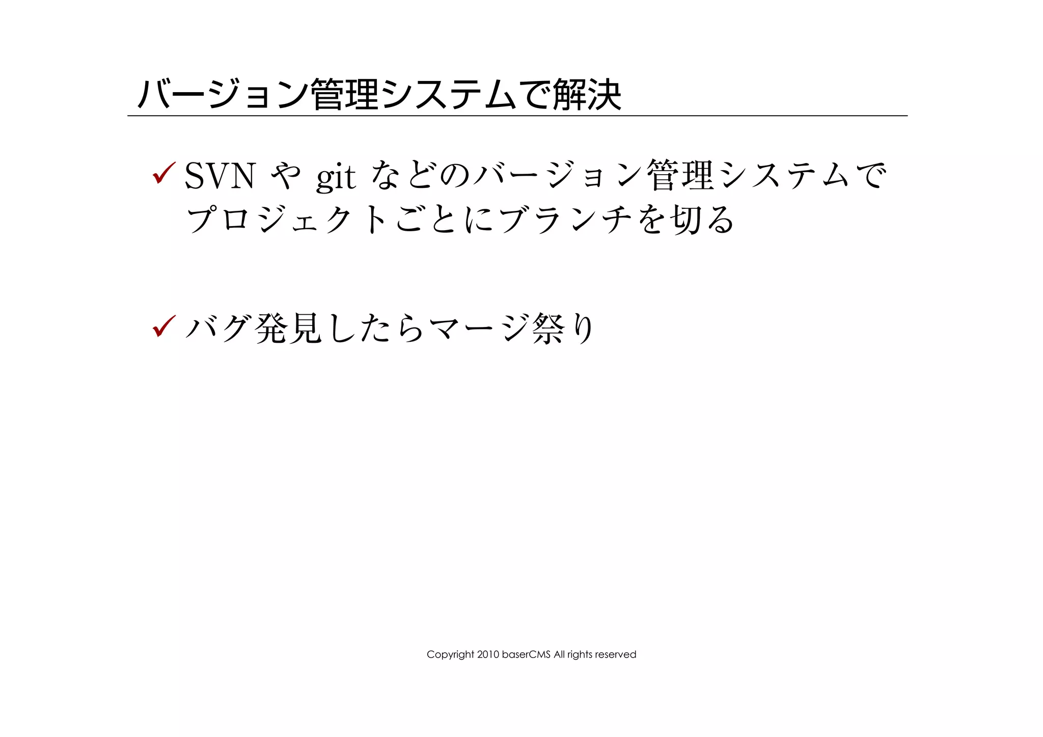 バージョン管理システムで解決

! SVN や git などのバージョン管理システムで
  プロジェクトごとにブランチを切る


! バグ発見したらマージ祭り




          Copyright 2010 baserCMS All rights reserved
 