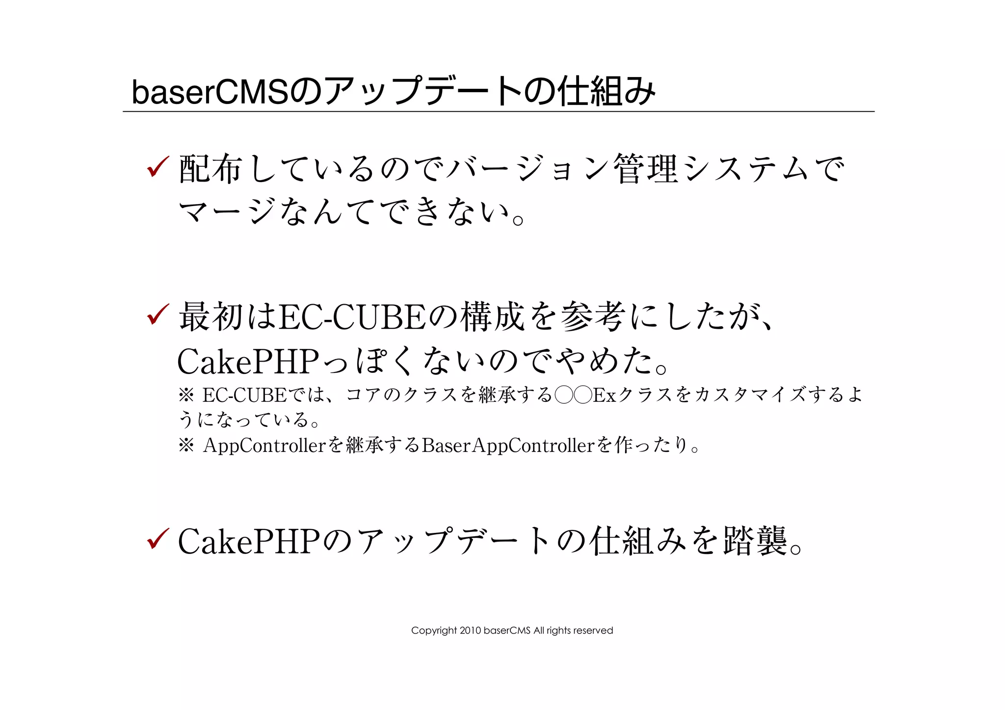baserCMSのアップデートの仕組み

! 配布しているのでバージョン管理システムで
  マージなんてできない。


! 最初はEC-CUBEの構成を参考にしたが、
  CakePHPっぽくないのでやめた。
 ※ EC-CUBEでは、コアのクラスを継承する⃝⃝Exクラスをカスタマイズするよ
 うになっている。
 ※ AppControllerを継承するBaserAppControllerを作ったり。




! CakePHPのアップデートの仕組みを踏襲。

               Copyright 2010 baserCMS All rights reserved
 
