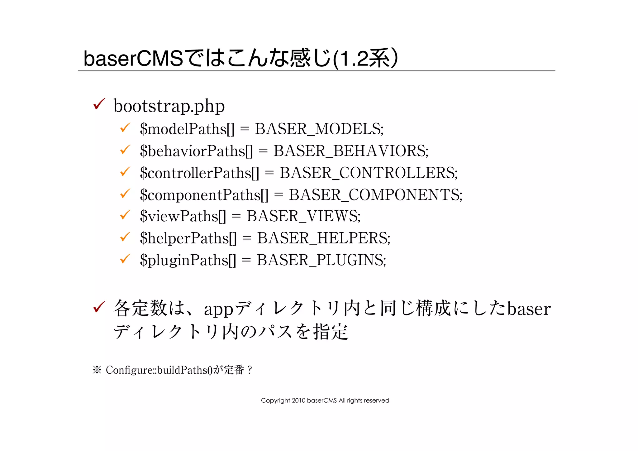 baserCMSではこんな感じ(1.2系）

!  bootstrap.php
    !    $modelPaths[] = BASER_MODELS;
    !    $behaviorPaths[] = BASER_BEHAVIORS;
    !    $controllerPaths[] = BASER_CONTROLLERS;
    !    $componentPaths[] = BASER_COMPONENTS;
    !    $viewPaths[] = BASER_VIEWS;
    !    $helperPaths[] = BASER_HELPERS;
    !    $pluginPaths[] = BASER_PLUGINS;


!  各定数は、appディレクトリ内と同じ構成にしたbaser
   ディレクトリ内のパスを指定
※ Conﬁgure::buildPaths()が定番？

                               Copyright 2010 baserCMS All rights reserved
 