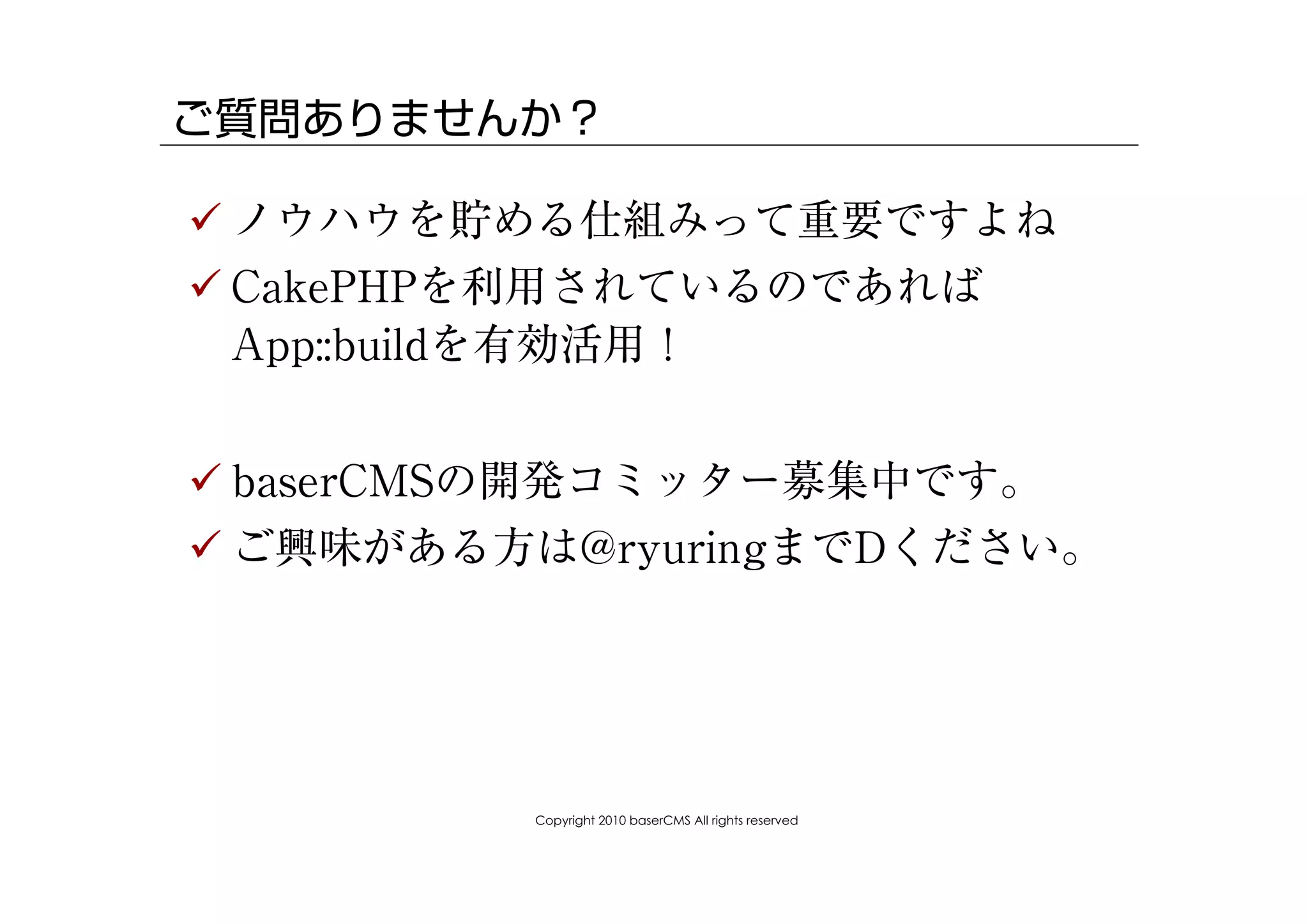 ご質問ありませんか？

! ノウハウを貯める仕組みって重要ですよね
! CakePHPを利用されているのであれば
  App::buildを有効活用！


! baserCMSの開発コミッター募集中です。
! ご興味がある方は@ryuringまでDください。




         Copyright 2010 baserCMS All rights reserved
 