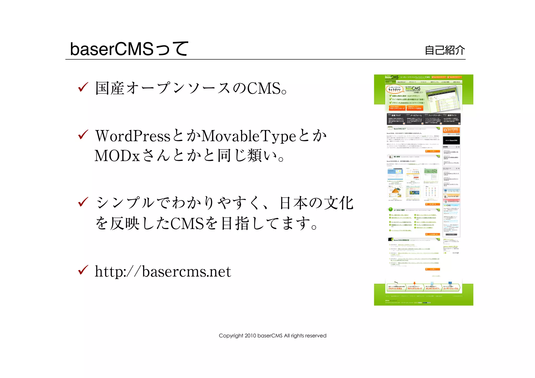 baserCMSって                                                        自己紹介


!  国産オープンソースのCMS。


!  WordPressとかMovableTypeとか
   MODxさんとかと同じ類い。


!  シンプルでわかりやすく、日本の文化
   を反映したCMSを目指してます。


!  http://basercms.net


                    Copyright 2010 baserCMS All rights reserved
 