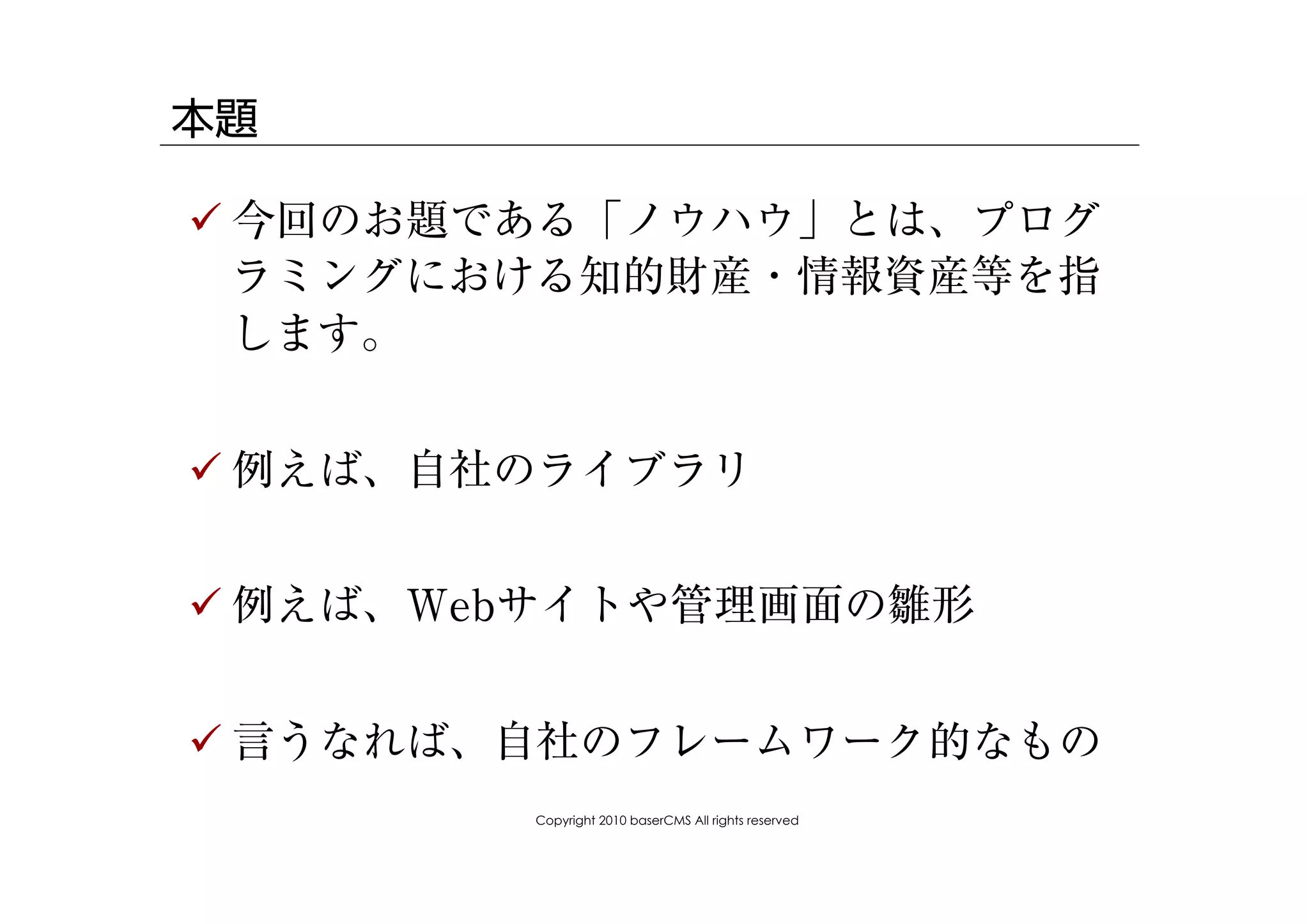 本題

! 今回のお題である「ノウハウ」とは、プログ
  ラミングにおける知的財産・情報資産等を指
  します。


! 例えば、自社のライブラリ


! 例えば、Webサイトや管理画面の雛形


! 言うなれば、自社のフレームワーク的なもの
        Copyright 2010 baserCMS All rights reserved
 