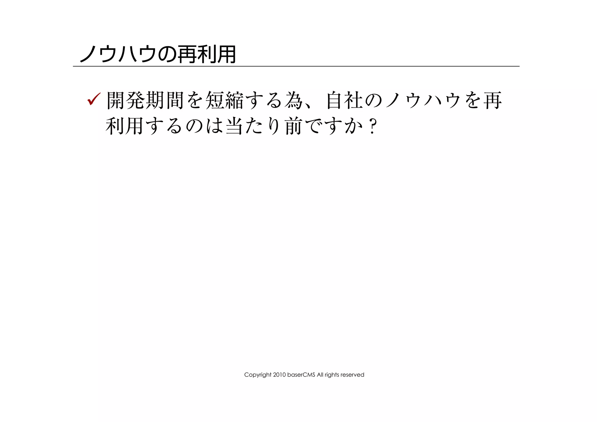 ノウハウの再利用

! 開発期間を短縮する為、自社のノウハウを再
  利用するのは当たり前ですか？




           Copyright 2010 baserCMS All rights reserved
 