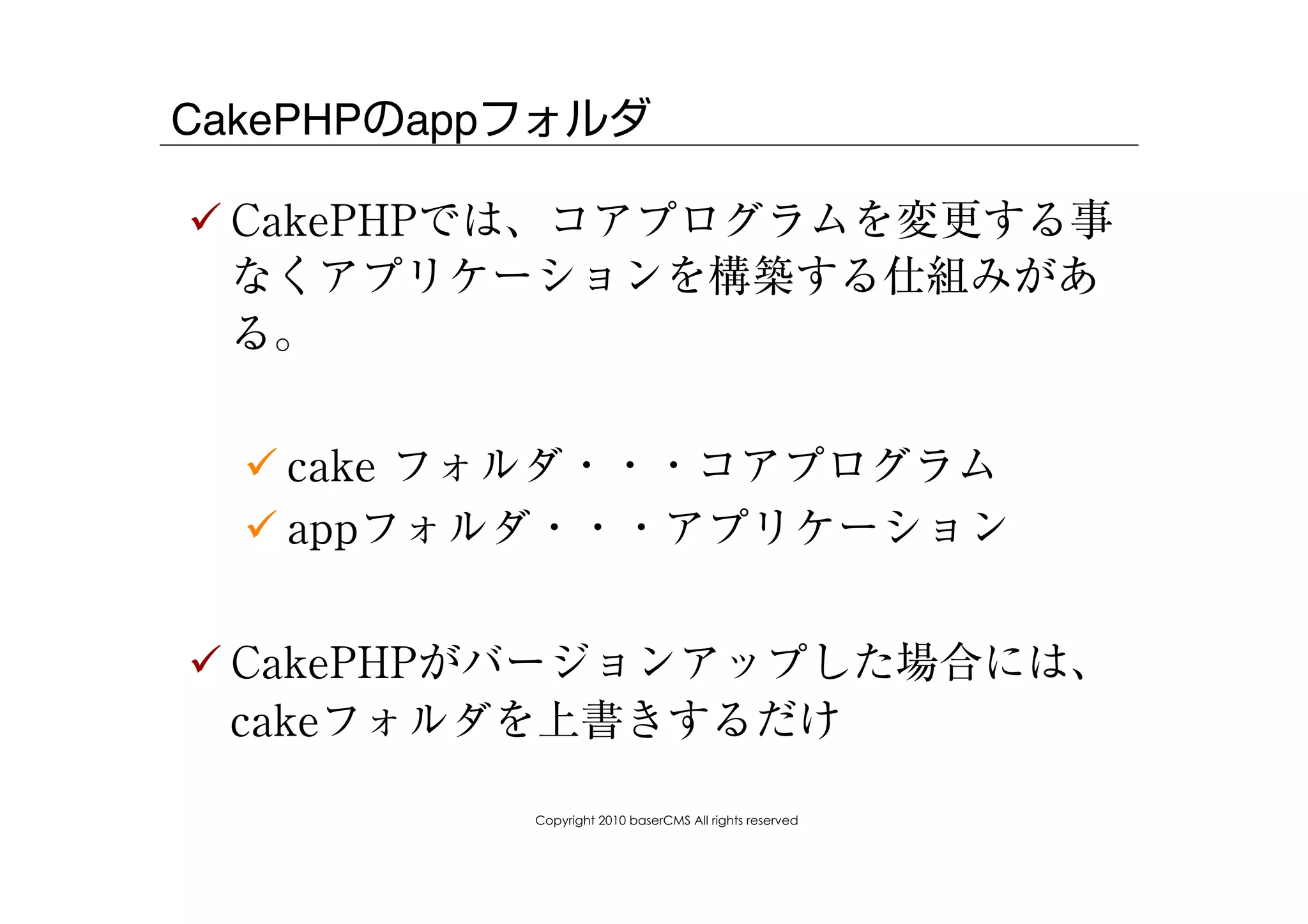 CakePHPのappフォルダ

! CakePHPでは、コアプログラムを変更する事
  なくアプリケーションを構築する仕組みがあ
  る。


  ! cake フォルダ・・・コアプログラム
  ! appフォルダ・・・アプリケーション


! CakePHPがバージョンアップした場合には、
  cakeフォルダを上書きするだけ

           Copyright 2010 baserCMS All rights reserved
 