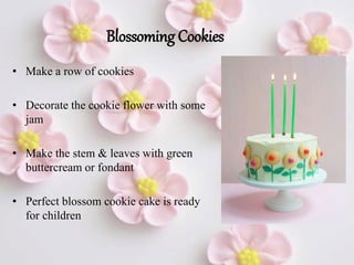 Blossoming Cookies
• Make a row of cookies
• Decorate the cookie flower with some
jam
• Make the stem & leaves with green
buttercream or fondant
• Perfect blossom cookie cake is ready
for children
 