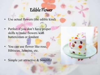 Edible Flower
• Use actual flowers (the edible kind)
• Perfect if you don’t have proper
skills to make flowers with
buttercream or fondant
• You can use flower like rose,
Hibiscus, Jasmine, etc.
• Simple yet attractive & beautiful
 