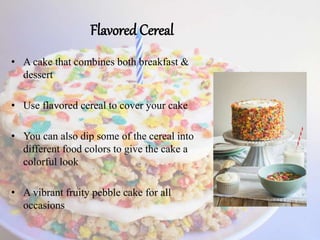 Flavored Cereal
• A cake that combines both breakfast &
dessert
• Use flavored cereal to cover your cake
• You can also dip some of the cereal into
different food colors to give the cake a
colorful look
• A vibrant fruity pebble cake for all
occasions
 