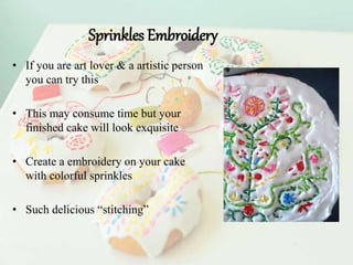 Sprinkles Embroidery
• If you are art lover & a artistic person
you can try this
• This may consume time but your
finished cake will look exquisite
• Create a embroidery on your cake
with colorful sprinkles
• Such delicious “stitching”
 