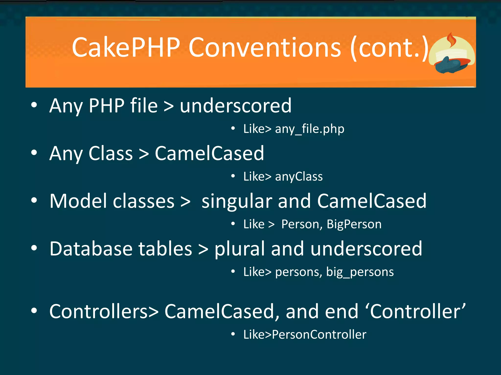 CakePHP Conventions (cont.)
• Any PHP file > underscored
• Like> any_file.php
• Any Class > CamelCased
• Like> anyClass
• Model classes > singular and CamelCased
• Like > Person, BigPerson
• Database tables > plural and underscored
• Like> persons, big_persons
• Controllers> CamelCased, and end ‘Controller’
• Like>PersonController
 