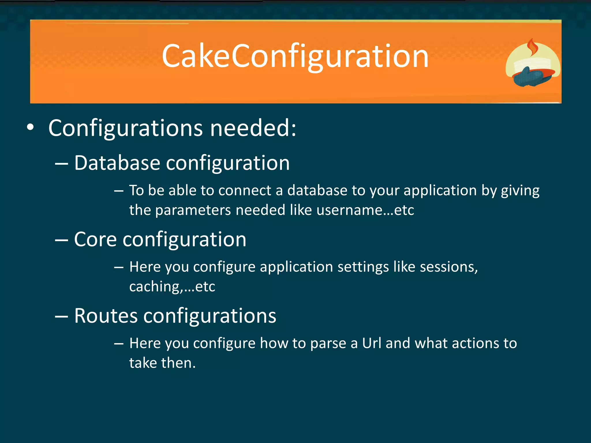 CakeConfiguration
• Configurations needed:
– Database configuration
– To be able to connect a database to your application by giving
the parameters needed like username…etc
– Core configuration
– Here you configure application settings like sessions,
caching,…etc
– Routes configurations
– Here you configure how to parse a Url and what actions to
take then.
 