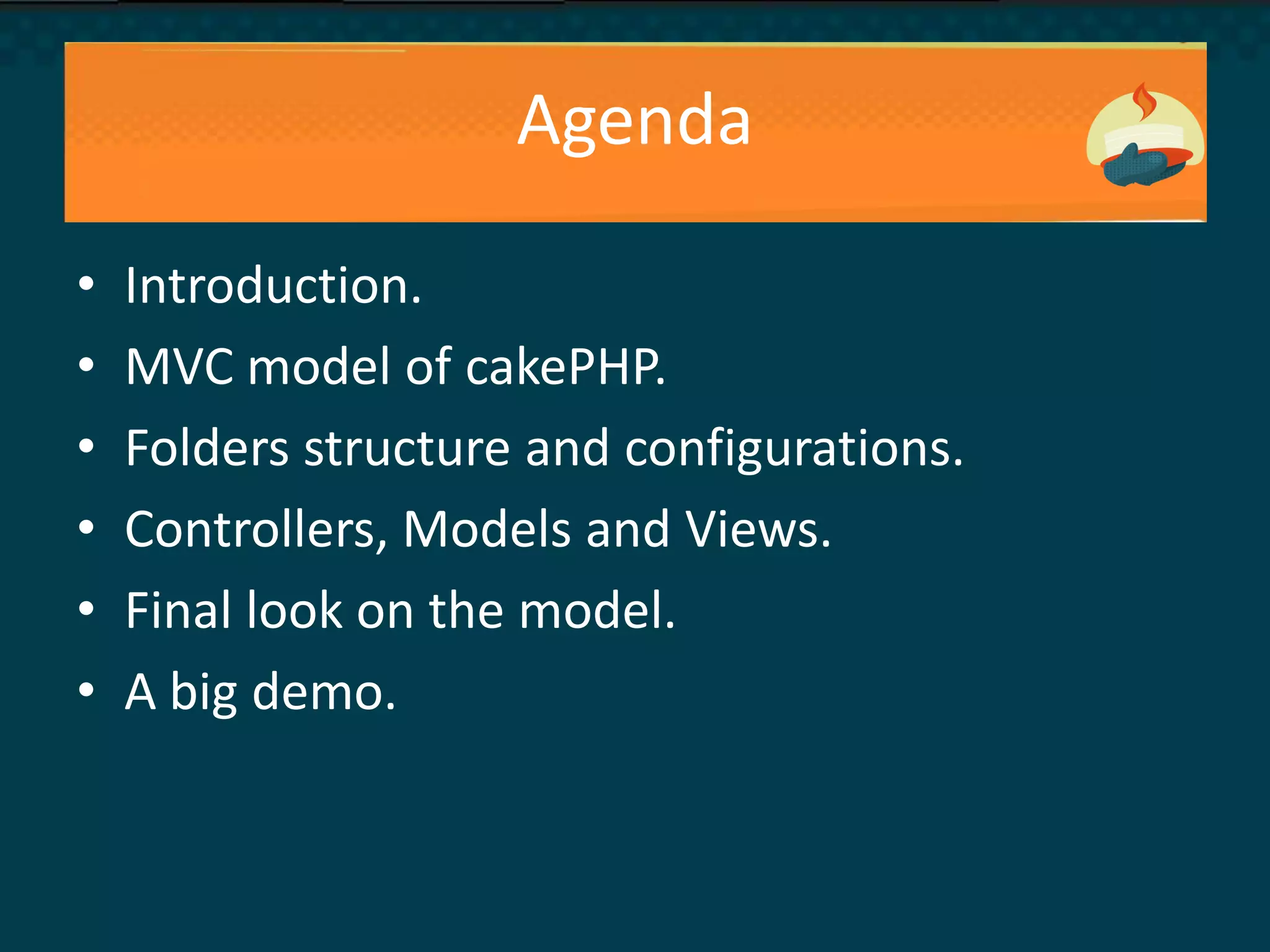 Agenda
• Introduction.
• MVC model of cakePHP.
• Folders structure and configurations.
• Controllers, Models and Views.
• Final look on the model.
• A big demo.
 