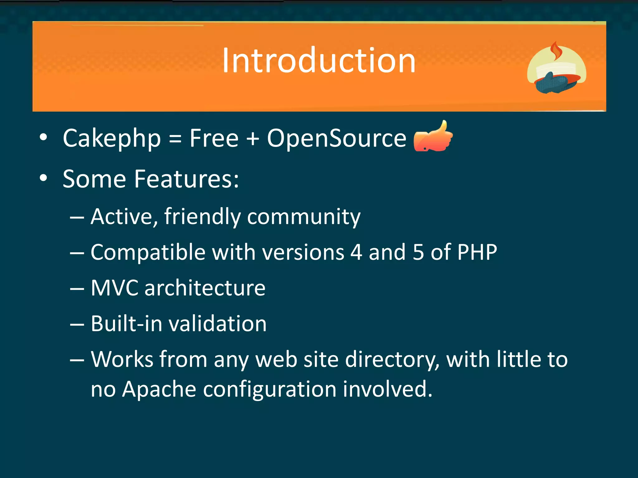 Introduction
• Cakephp = Free + OpenSource
• Some Features:
– Active, friendly community
– Compatible with versions 4 and 5 of PHP
– MVC architecture
– Built-in validation
– Works from any web site directory, with little to
no Apache configuration involved.
 