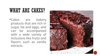 WHAT ARE CAKES?
Cakes are bakery
products that are rich in
sugar, fat and eggs, and
can be accompanied
with a wide variety of
inclusions like fruits and
flavors such as vanilla
extracts.
 