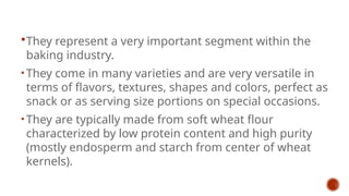 They represent a very important segment within the
baking industry.
• They come in many varieties and are very versatile in
terms of flavors, textures, shapes and colors, perfect as
snack or as serving size portions on special occasions.
• They are typically made from soft wheat flour
characterized by low protein content and high purity
(mostly endosperm and starch from center of wheat
kernels).
 