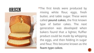 ORIGIN
The first kinds were produced by
mixing white flour, eggs, fresh
butter, and table sugar. These were
called pound cakes, the first known
type of batter cakes. The next
generation was developed when
bakers found that a lighter, fluffier
product could be made by whipping
the eggs, and then folding in sugar
and flour. This became known as the
foam type cakes.
 