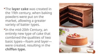 The layer cake was created in
the 19th century, when baking
powders were put on the
market, allowing a greater
variety of batter types.
In the mid-20th Century, an
entirely new type of cake that
combined the qualities of two
basic types—foam and layer—
were created, resulting in the
chiffon type.
 