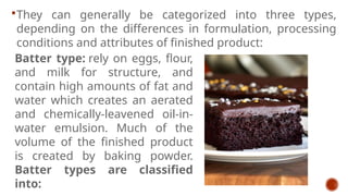 They can generally be categorized into three types,
depending on the differences in formulation, processing
conditions and attributes of finished product:
Batter type: rely on eggs, flour,
and milk for structure, and
contain high amounts of fat and
water which creates an aerated
and chemically-leavened oil-in-
water emulsion. Much of the
volume of the finished product
is created by baking powder.
Batter types are classified
into:
 