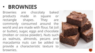 • BROWNIES
Brownies are chocolaty baked
products made in square or
rectangle shapes. They are
commonly consumed around the
world and are made with flour, fat (oil
or butter), sugar, eggs and chocolate
(molten or cocoa powder). Nuts such
as walnuts, almonds, pecans and
macadamia nuts can be added to
provide a characteristic texture to
brownies.
 