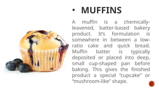 • MUFFINS
A muffin is a chemically-
leavened, batter-based bakery
product. It’s formulation is
somewhere in between a low-
ratio cake and quick bread.
Muffin batter is typically
deposited or placed into deep,
small cup-shaped pan before
baking. This gives the finished
product a special “cupcake” or
“mushroom-like” shape.
 