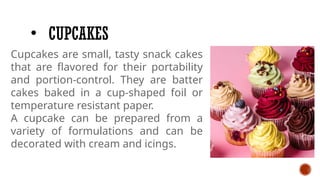 • CUPCAKES
Cupcakes are small, tasty snack cakes
that are flavored for their portability
and portion-control. They are batter
cakes baked in a cup-shaped foil or
temperature resistant paper.
A cupcake can be prepared from a
variety of formulations and can be
decorated with cream and icings.
 