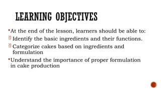 LEARNING OBJECTIVES
At the end of the lesson, learners should be able to:
 Identify the basic ingredients and their functions.
 Categorize cakes based on ingredients and
formulation
Understand the importance of proper formulation
in cake production
 