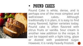 • POUND CAKES
Pound Cake is white, dense, and is
perhaps one of the most simplest and
well-known cakes. Although
traditionally it is plain, it is easy to find
many flavored, lighter varieties today.
Pound cake is often flavored with
citrus fruits or vanilla. Sour cream is
another new addition to the recipe. It
can be topped with a light icing, glaze
or dusted with powdered sugar.
However, it is rarely heavily frosted.
 