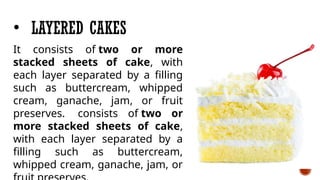 • LAYERED CAKES
It consists of two or more
stacked sheets of cake, with
each layer separated by a filling
such as buttercream, whipped
cream, ganache, jam, or fruit
preserves. consists of two or
more stacked sheets of cake,
with each layer separated by a
filling such as buttercream,
whipped cream, ganache, jam, or
 