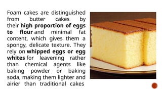 Foam cakes are distinguished
from butter cakes by
their high proportion of eggs
to flour and minimal fat
content, which gives them a
spongy, delicate texture. They
rely on whipped eggs or egg
whites for leavening rather
than chemical agents like
baking powder or baking
soda, making them lighter and
airier than traditional cakes
 