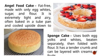 Angel Food Cake – Fat-free,
made with only egg whites,
sugar, and flour. It is
extremely light and airy,
often baked in a tube pan
and cooled upside down to
maintain structure
Sponge Cake – Uses both egg
yolks and whites, beaten
separately, then folded with
flour. It has a tender crumb and
can be layered with creams or
 
