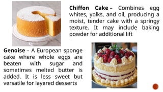 Chiffon Cake – Combines egg
whites, yolks, and oil, producing a
moist, tender cake with a springy
texture. It may include baking
powder for additional lift
Genoise – A European sponge
cake where whole eggs are
beaten with sugar and
sometimes melted butter is
added. It is less sweet but
versatile for layered desserts
 