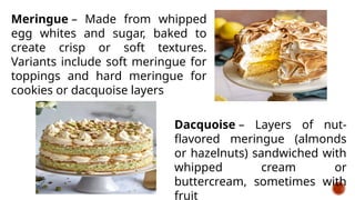 Meringue – Made from whipped
egg whites and sugar, baked to
create crisp or soft textures.
Variants include soft meringue for
toppings and hard meringue for
cookies or dacquoise layers
Dacquoise – Layers of nut-
flavored meringue (almonds
or hazelnuts) sandwiched with
whipped cream or
buttercream, sometimes with
fruit
 