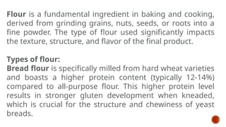 Flour is a fundamental ingredient in baking and cooking,
derived from grinding grains, nuts, seeds, or roots into a
fine powder. The type of flour used significantly impacts
the texture, structure, and flavor of the final product.
Types of flour:
Bread flour is specifically milled from hard wheat varieties
and boasts a higher protein content (typically 12-14%)
compared to all-purpose flour. This higher protein level
results in stronger gluten development when kneaded,
which is crucial for the structure and chewiness of yeast
breads.
 