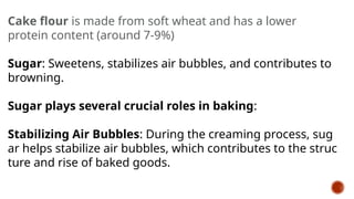 Cake flour is made from soft wheat and has a lower
protein content (around 7-9%)
Sugar: Sweetens, stabilizes air bubbles, and contributes to
browning.
Sugar plays several crucial roles in baking:
Stabilizing Air Bubbles: During the creaming process, sug
ar helps stabilize air bubbles, which contributes to the struc
ture and rise of baked goods.
 