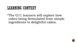 LEARNING CONTEXT
The G11 learners will explore how
cakes being formulated from simple
ingredients to delightful cakes.
 