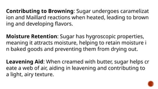 Contributing to Browning: Sugar undergoes caramelizat
ion and Maillard reactions when heated, leading to brown
ing and developing flavors.
Moisture Retention: Sugar has hygroscopic properties,
meaning it attracts moisture, helping to retain moisture i
n baked goods and preventing them from drying out.
Leavening Aid: When creamed with butter, sugar helps cr
eate a web of air, aiding in leavening and contributing to
a light, airy texture.
 