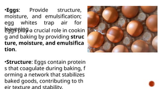 •Eggs: Provide structure,
moisture, and emulsification;
egg whites trap air for
leavening.
Eggs play a crucial role in cookin
g and baking by providing struc
ture, moisture, and emulsifica
tion.
•Structure: Eggs contain protein
s that coagulate during baking, f
orming a network that stabilizes
baked goods, contributing to th
 